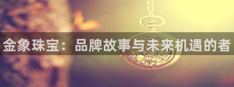 宏天娱乐说:金象珠宝:品牌故事与未来机遇的者